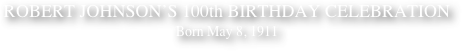 ROBERT JOHNSON’S 100th BIRTHDAY CELEBRATION
Born May 8, 1911